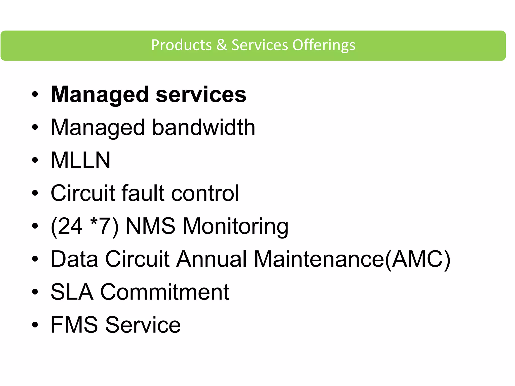 • Managed services
• Managed bandwidth
• MLLN
• Circuit fault control
• (24 *7) NMS Monitoring
• Data Circuit Annual Maintenance(AMC)
• SLA Commitment
• FMS Service
Products & Services Offerings
 