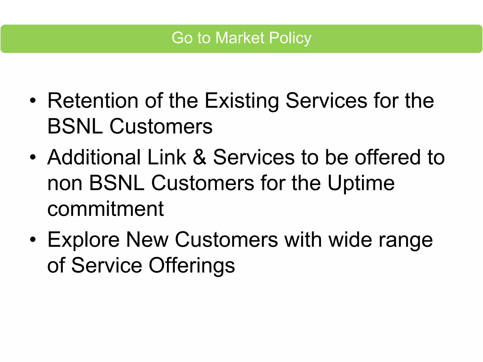 • Retention of the Existing Services for the
BSNL Customers
• Additional Link & Services to be offered to
non BSNL Customers for the Uptime
commitment
• Explore New Customers with wide range
of Service Offerings
Go to Market Policy
 