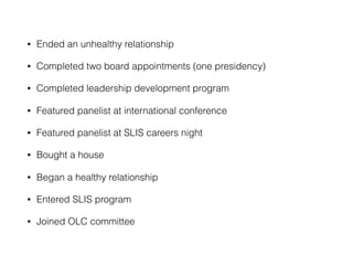 • Ended an unhealthy relationship
• Completed two board appointments (one presidency)
• Completed leadership development program
• Featured panelist at international conference
• Featured panelist at SLIS careers night
• Bought a house
• Began a healthy relationship
• Entered SLIS program
• Joined OLC committee
 