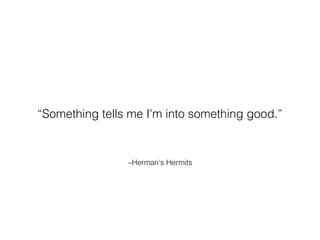 –Herman's Hermits
“Something tells me I'm into something good.”
 