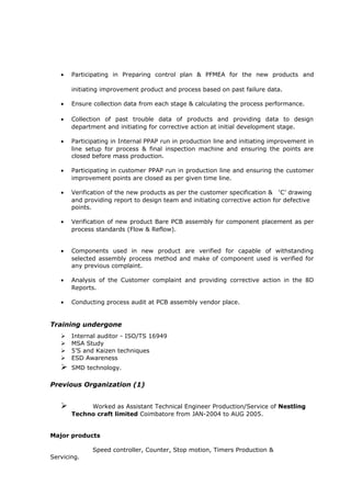 • Participating in Preparing control plan & PFMEA for the new products and
initiating improvement product and process based on past failure data.
• Ensure collection data from each stage & calculating the process performance.
• Collection of past trouble data of products and providing data to design
department and initiating for corrective action at initial development stage.
• Participating in Internal PPAP run in production line and initiating improvement in
line setup for process & final inspection machine and ensuring the points are
closed before mass production.
• Participating in customer PPAP run in production line and ensuring the customer
improvement points are closed as per given time line.
• Verification of the new products as per the customer specification & ‘C’ drawing
and providing report to design team and initiating corrective action for defective
points.
• Verification of new product Bare PCB assembly for component placement as per
process standards (Flow & Reflow).
• Components used in new product are verified for capable of withstanding
selected assembly process method and make of component used is verified for
any previous complaint.
• Analysis of the Customer complaint and providing corrective action in the 8D
Reports.
• Conducting process audit at PCB assembly vendor place.
Training undergone
 Internal auditor - ISO/TS 16949
 MSA Study
 5’S and Kaizen techniques
 ESD Awareness
 SMD technology.
Previous Organization (1)
 Worked as Assistant Technical Engineer Production/Service of Nestling
Techno craft limited Coimbatore from JAN-2004 to AUG 2005.
Major products
Speed controller, Counter, Stop motion, Timers Production &
Servicing.
 