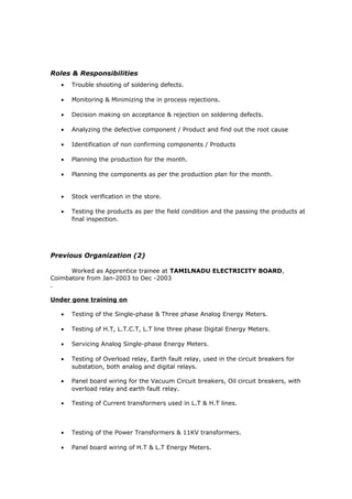 Roles & Responsibilities
• Trouble shooting of soldering defects.
• Monitoring & Minimizing the in process rejections.
• Decision making on acceptance & rejection on soldering defects.
• Analyzing the defective component / Product and find out the root cause
• Identification of non confirming components / Products
• Planning the production for the month.
• Planning the components as per the production plan for the month.
• Stock verification in the store.
• Testing the products as per the field condition and the passing the products at
final inspection.
Previous Organization (2)
Worked as Apprentice trainee at TAMILNADU ELECTRICITY BOARD,
Coimbatore from Jan-2003 to Dec -2003
.
Under gone training on
• Testing of the Single-phase & Three phase Analog Energy Meters.
• Testing of H.T, L.T.C.T, L.T line three phase Digital Energy Meters.
• Servicing Analog Single-phase Energy Meters.
• Testing of Overload relay, Earth fault relay, used in the circuit breakers for
substation, both analog and digital relays.
• Panel board wiring for the Vacuum Circuit breakers, Oil circuit breakers, with
overload relay and earth fault relay.
• Testing of Current transformers used in L.T & H.T lines.
• Testing of the Power Transformers & 11KV transformers.
• Panel board wiring of H.T & L.T Energy Meters.
 
