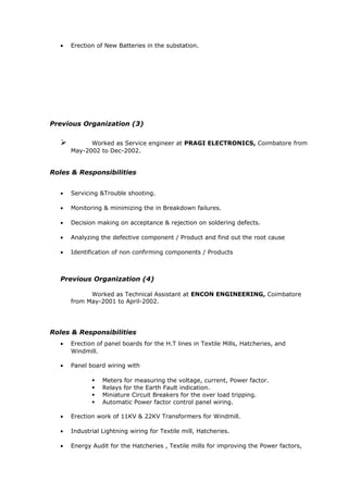 • Erection of New Batteries in the substation.
Previous Organization (3)
 Worked as Service engineer at PRAGI ELECTRONICS, Coimbatore from
May-2002 to Dec-2002.
Roles & Responsibilities
• Servicing &Trouble shooting.
• Monitoring & minimizing the in Breakdown failures.
• Decision making on acceptance & rejection on soldering defects.
• Analyzing the defective component / Product and find out the root cause
• Identification of non confirming components / Products
Previous Organization (4)
Worked as Technical Assistant at ENCON ENGINEERING, Coimbatore
from May-2001 to April-2002.
Roles & Responsibilities
• Erection of panel boards for the H.T lines in Textile Mills, Hatcheries, and
Windmill.
• Panel board wiring with
 Meters for measuring the voltage, current, Power factor.
 Relays for the Earth Fault indication.
 Miniature Circuit Breakers for the over load tripping.
 Automatic Power factor control panel wiring.
• Erection work of 11KV & 22KV Transformers for Windmill.
• Industrial Lightning wiring for Textile mill, Hatcheries.
• Energy Audit for the Hatcheries , Textile mills for improving the Power factors,
 