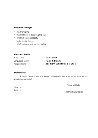 Personal strength
 Fast Grasping
 Commitment in achieving the goal
 Problem solving capacity
 Adaptive to change
 Self motivated and learning agility
Personal details
Date of Birth : 05.06.1983.
Languages Known : Tamil & English.
Passport Details : G1105349 Valid till 18 Dec 2016
Declaration
I hereby declare that the above information’s are true to the best of my
knowledge and belief.
Yours faithfully,
Place :
Date :
(SATHISHKUMAR.S)
 