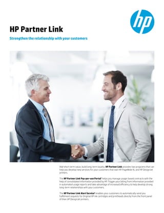 Add short-term value, build long-term loyalty. HP Partner Link provides two programs that can
help you develop new services for your customers that own HP PageWide XL and HP DesignJet
printers.
The HP Partner Link Pay-per-use Portal1
helps you manage usage-based contracts with the
help of consolidated information provided by HP. Trigger your billing from information provided
in automated usage reports and take advantage of increased efficiency to help develop strong
long-term relationships with your customers.
The HP Partner Link Alert Service2
enables your customers to automatically send you
fulfillment requests for Original HP ink cartridges and printheads directly from the front panel
of their HP DesignJet printers.
HP Partner Link
Strengthen the relationship with your customers
 