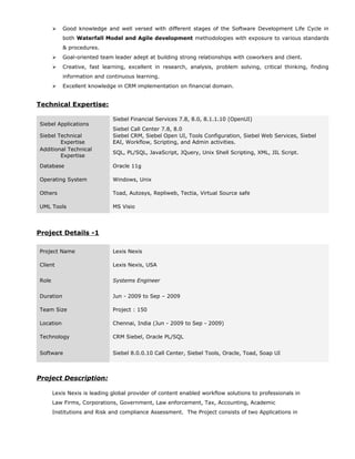  Good knowledge and well versed with different stages of the Software Development Life Cycle in
both Waterfall Model and Agile development methodologies with exposure to various standards
& procedures.
 Goal-oriented team leader adept at building strong relationships with coworkers and client.
 Creative, fast learning, excellent in research, analysis, problem solving, critical thinking, finding
information and continuous learning.
 Excellent knowledge in CRM implementation on financial domain.
Technical Expertise:
Siebel Applications
Siebel Financial Services 7.8, 8.0, 8.1.1.10 (OpenUI)
Siebel Call Center 7.8, 8.0
Siebel Technical
Expertise
Siebel CRM, Siebel Open UI, Tools Configuration, Siebel Web Services, Siebel
EAI, Workflow, Scripting, and Admin activities.
Additional Technical
Expertise
SQL, PL/SQL, JavaScript, JQuery, Unix Shell Scripting, XML, JIL Script.
Database Oracle 11g
Operating System Windows, Unix
Others Toad, Autosys, Repliweb, Tectia, Virtual Source safe
UML Tools MS Visio
Project Details -1
Project Name Lexis Nexis
Client Lexis Nexis, USA
Role Systems Engineer
Duration Jun - 2009 to Sep – 2009
Team Size Project : 150
Location Chennai, India (Jun - 2009 to Sep - 2009)
Technology CRM Siebel, Oracle PL/SQL
Software Siebel 8.0.0.10 Call Center, Siebel Tools, Oracle, Toad, Soap UI
Project Description:
Lexis Nexis is leading global provider of content enabled workflow solutions to professionals in
Law Firms, Corporations, Government, Law enforcement, Tax, Accounting, Academic
Institutions and Risk and compliance Assessment. The Project consists of two Applications in
 