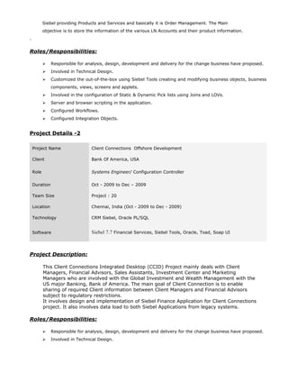 Siebel providing Products and Services and basically it is Order Management. The Main
objective is to store the information of the various LN Accounts and their product information.
.
Roles/Responsibilities:
 Responsible for analysis, design, development and delivery for the change business have proposed.
 Involved in Technical Design.
 Customized the out-of-the-box using Siebel Tools creating and modifying business objects, business
components, views, screens and applets.
 Involved in the configuration of Static & Dynamic Pick lists using Joins and LOVs.
 Server and browser scripting in the application.
 Configured Workflows.
 Configured Integration Objects.
Project Details -2
Project Name Client Connections Offshore Development
Client Bank Of America, USA
Role Systems Engineer/ Configuration Controller
Duration Oct - 2009 to Dec – 2009
Team Size Project : 20
Location Chennai, India (Oct - 2009 to Dec - 2009)
Technology CRM Siebel, Oracle PL/SQL
Software Siebel 7.7 Financial Services, Siebel Tools, Oracle, Toad, Soap UI
Project Description:
This Client Connections Integrated Desktop (CCID) Project mainly deals with Client
Managers, Financial Advisors, Sales Assistants, Investment Center and Marketing
Managers who are involved with the Global Investment and Wealth Management with the
US major Banking, Bank of America. The main goal of Client Connection is to enable
sharing of required Client information between Client Managers and Financial Advisors
subject to regulatory restrictions.
It involves design and implementation of Siebel Finance Application for Client Connections
project. It also involves data load to both Siebel Applications from legacy systems.
Roles/Responsibilities:
 Responsible for analysis, design, development and delivery for the change business have proposed.
 Involved in Technical Design.
 