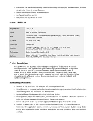  Customized the out-of-the-box using Siebel Tools creating and modifying business objects, business
components, views, screens and applets.
 Server and browser scripting in the application.
 Configured Workflows and IO.
 EIM procedures to pull data as spool.
Project Details -3
Project Description:
Bank of America has business worldwide spreading across 32 countries in various
banking domains. GSS application is global servicing system developed using Siebel
Financial Services module. Currently has been upgraded to the latest Open UI
version 8.1.1.10 and is already running in production. This application has a user
base of about 6000 spreading across its treasury and credit business domains. It has
integrations with VRU, and various downstream/upstream systems via batch and
real-time integrations.
Roles/Responsibilities:
 Involved in Test execution, Test data plan and handling test modules.
 Siebel Expertise in various areas like Configuration, Application Administration, Workflow Automation
and EAI Integration, MQ Integration and Web services.
 Conducted Design Workshops and involved in technical design.
 Developed inbound / outbound Workflows, Workflow Policies and Workflow Actions for automation of
order and billing processes and integrating with the external systems.
 Liaised with Oracle on the key issues in Open UI and applied Quick fixes for the issues.
 Involved in development of new custom theme and UI development for Open UI application.
 Customized the application creating workflows, business services, custom buttons using Siebel
eScript and implemented other declarative alternatives like User properties and data validation
methods.
Project Name GSSICON
Client Bank of America Corporation
Role
Developer/Team Lead/Production Support Analyst/ Defect Prevention Anchor,
Configuration Controller
Duration Jan 2010 to till date
Team Size Project : 80
Location
Chennai, India (Jan - 2010 to Feb 2013 & June 2014 to till date)
Charlotte, NC, USA(Feb 2013 to June 2014 date)
Technology Siebel Financial Services 8.1.1.10
Software
Siebel 7.8,8.0,8.1 Financial Services, Siebel Tools, Oracle 10g, Toad, Autosys,
Repliweb, IBM MQ, Web Services, SOAP UI
 