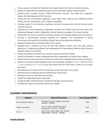  Strong exposure on Siebel EAI Integration with Legacy System and other core banking systems.
 Worked on Siebel EIM and modified procedures, End to End data migration implementation.
 Created Custom business services, Siebel EAI Business Services, Task Based UIs, Integration
objects, EAI Data Mapper and XML Converter.
 Customized the out-of-the-box application using Siebel Tools creating and modifying business
objects, business components, views, scrEeens and applets.
 Provided support for the Production application during the business hour and Non Business Hours
whenever required.
 Supported the email Integrations, Assignment manager and Created tools that will monitor the
Assignment Manager process in Application to check request are assigned to the users properly.
 Worked with the users and solved any technical, process and knowledge related issues and solved it.
 Involved in Administration activities migrating the repository from development to testing
environment, and assisting the production support team during deployment activities.
 Designed Autosys Jobs for the batch loads with JIL scripts.
 Designed jobs in Repliweb to move the feed files between servers. And have good working
experience in implementing different file transportations for feed between different kinds of servers
(Methods: NDM, FTP and SFTP).
 Worked with different Vendors for any issues or tickets and solved the issues.
 Worked in the team for release management and took responsibility for several major releases.
 Worked with the users and solved any technical, process and knowledge related issues and solved it.
 Worked in the several Siebel Upgrade project and successfully upgraded for 7.8 –> 8.0.0.6, 8.0.0.6
–> 8.1.1.9 and 8.1.1.9 -> 8.1.1.10 and also worked with the oracle team, if there are any issues
and fixed it.
 Automated several manual and time-consuming process that exists in the project.
 Monitored server component tasks and performance improvement
 Analyzed Core dumps, FDR files and crash files.
 Support for nightly batch feed of data loads.
 Configured RCRs, Workflow Policies, Assignment Manager and Email boxes.
 Provided Site Support for Business Users during releases.
ACADEMIC PERFORMANCE
Degree Board/University Percentage/CGPA
B.E. Computer Science
Thangavelu Engg. College, Anna Univ.
Chennai – 600097
73%
Higher Secondary
H.C.C.V Senior Secondary School,
Nanganallur, Chennai – 600061.
74%
S.S.L.C
Nehru Govt. Boys Higher Sec. School,
Nanganallur, Chennai – 600061.
80%
Profile Details
 