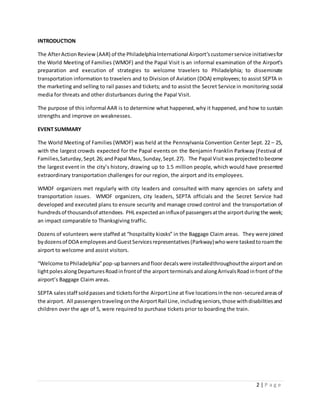 2 | P a g e
INTRODUCTION
The AfterActionReview (AAR) of the PhiladelphiaInternational Airport’scustomerservice initiativesfor
the World Meeting of Families (WMOF) and the Papal Visit is an informal examination of the Airport’s
preparation and execution of strategies to welcome travelers to Philadelphia; to disseminate
transportation information to travelers and to Division of Aviation (DOA) employees; to assist SEPTA in
the marketing and selling to rail passes and tickets; and to assist the Secret Service in monitoring social
media for threats and other disturbances during the Papal Visit.
The purpose of this informal AAR is to determine what happened,why it happened, and how to sustain
strengths and improve on weaknesses.
EVENT SUMMARY
The World Meeting of Families (WMOF) was held at the Pennsylvania Convention Center Sept. 22 – 25,
with the largest crowds expected for the Papal events on the Benjamin Franklin Parkway (Festival of
Families,Saturday,Sept.26;andPapal Mass, Sunday,Sept.27). The Papal Visitwasprojectedtobecome
the largest event in the city’s history, drawing up to 1.5 million people, which would have presented
extraordinary transportation challenges for our region, the airport and its employees.
WMOF organizers met regularly with city leaders and consulted with many agencies on safety and
transportation issues. WMOF organizers, city leaders, SEPTA officials and the Secret Service had
developed and executed plans to ensure security and manage crowd control and the transportation of
hundredsof thousandsof attendees. PHL expectedan influxof passengersatthe airportduring the week;
an impact comparable to Thanksgiving traffic.
Dozens of volunteers were staffed at “hospitality kiosks” in the Baggage Claim areas. They were joined
bydozensof DOA employeesand GuestServicesrepresentatives (Parkway)whowere taskedtoroamthe
airport to welcome and assist visitors.
“Welcome toPhiladelphia”pop-upbannersandfloordecalswere installedthroughoutthe airportandon
lightpoles alongDeparturesRoadinfrontof the airport terminals andalongArrivalsRoadinfront of the
airport’s Baggage Claim areas.
SEPTA salesstaff soldpassesand ticketsforthe AirportLine at five locationsinthe non-securedareasof
the airport. All passengerstravelingonthe AirportRail Line,includingseniors,those withdisabilitiesand
children over the age of 5, were required to purchase tickets prior to boarding the train.
 