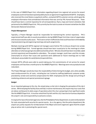 5 | P a g e
In the case of WMOF/Papal Visit, information regarding Airport Line regional rail service for airport
employeescouldnothavebeenpostedpubliclydueto anagreementnegotiatedwithSEPTA. Employees,
who received the email blasts or paycheck stuffers, contacted SEPTA customer service, which gave the
employee information that contradicted information that was sent by PHL Human Resources. There
should have been a central repository for all correspondence, flyers, maps and transit schedules that
pertainedtothe WMOF/Papal Visit. PHLcurrentlyhasthe toolstocreate anIntranetsitebefore the 2016
Democratic National Convention.
Project Management
Typically, a Project Manager would be responsible for maintaining the central repository. PHL’s
experienced staff was able to avoid any problems during WMOF/Papal Visit that a lack of organization
and structure wouldusuallycause. There were certaininefficienciesthatcouldhave beeneliminatedby
improved planning and organizing meetings and work assignments.
Multiple meetings with SEPTA regional rail managers were held at PHL to discuss Airport Line service
during WMOF/Papal Visit. Formal agendas should have been issued prior to the meetings to inform
attendees onwhatwasgoingto be addressedandbywhom. Minutesshouldhave beenrecorded,saved
(central repository) and forwarded to attendees. The project manager could have used the minutes
(transcripts) to ensure that issues and questions were addressed at future meetings and to hold
individuals accountable for work/duties/responsibilities.
Instead, SEPTA officials were able to avoid making any firm commitments of rail service for airport
employees until lessthana monthpriorto the WMOF/Papal Visit. Meetingswere notasproductive and
redundant.
The Project Manager would also have the responsibilityof determining the budget, and, when possible,
seek reimbursement for all costs, including but not limited to staffing (additional customer service
provided by vendor and overtime compensation for DOA employees) and the design and printing of
marketing collateral and special promotional signage.
Budget
As an important gateway to the city, the airport plays a vital role in shaping the perceptionof the city it
serves. While keepingthe facilitycleanandtidyisroutine maintenance,the airportmayincur costs that
are above and beyond its daily scope of operations whenthe city is preparing to host significant events
like the WMOF/Papal Visit. Itmustbe notedthatCityHall andthe city’stwotourism bureaus dependon
the airport’s role and responsibility to welcome visitors.
Itistypical forlawenforcementagencies,like thePhiladelphiaPolice Department,toseekreimbursement
for costs associated with security for special events. As a city agency, like the police department, the
airport can justify requests for reimbursement if the Mayor and event organizers agree that the airport
play an active role in promoting the special event.
 