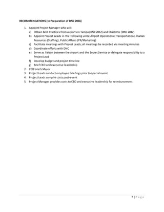 7 | P a g e
RECOMMENDATIONS (In Preparation of DNC 2016)
1. Appoint Project Manager who will:
a) Obtain Best Practices from airports in Tampa (RNC 2012) and Charlotte (DNC 2012)
b) Appoint Project Leads in the following units: Airport Operations (Transportation), Human
Resources (Staffing), Public Affairs (PR/Marketing)
c) Facilitate meetings with Project Leads; all meetings be recorded via meeting minutes
d) Coordinate efforts with DNC
e) Serve as liaison betweenthe airport and the Secret Service or delegate responsibility to a
Project Lead
f) Develop budget and project timeline
g) Brief CEO and executive leadership
2. CEO briefs Mayor
3. Project Leads conduct employee briefings prior to special event
4. Project Leads compile costs post-event
5. Project Manager provides costs to CEO and executive leadership for reimbursement
 