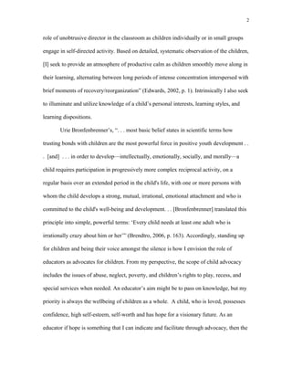 role of unobtrusive director in the classroom as children individually or in small groups
engage in self-directed activity. Based on detailed, systematic observation of the children,
[I] seek to provide an atmosphere of productive calm as children smoothly move along in
their learning, alternating between long periods of intense concentration interspersed with
brief moments of recovery/reorganization” (Edwards, 2002, p. 1). Intrinsically I also seek
to illuminate and utilize knowledge of a child’s personal interests, learning styles, and
learning dispositions.
Urie Bronfenbrenner’s, “. . . most basic belief states in scientific terms how
trusting bonds with children are the most powerful force in positive youth development . .
. [and] . . . in order to develop—intellectually, emotionally, socially, and morally—a
child requires participation in progressively more complex reciprocal activity, on a
regular basis over an extended period in the child's life, with one or more persons with
whom the child develops a strong, mutual, irrational, emotional attachment and who is
committed to the child's well-being and development. . . [Bronfenbrenner] translated this
principle into simple, powerful terms: ‘Every child needs at least one adult who is
irrationally crazy about him or her’” (Brendtro, 2006, p. 163). Accordingly, standing up
for children and being their voice amongst the silence is how I envision the role of
educators as advocates for children. From my perspective, the scope of child advocacy
includes the issues of abuse, neglect, poverty, and children’s rights to play, recess, and
special services when needed. An educator’s aim might be to pass on knowledge, but my
priority is always the wellbeing of children as a whole. A child, who is loved, possesses
confidence, high self-esteem, self-worth and has hope for a visionary future. As an
educator if hope is something that I can indicate and facilitate through advocacy, then the
2
 