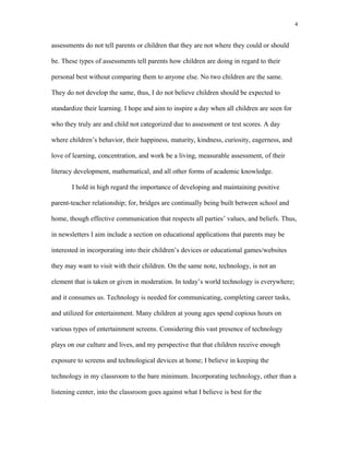 assessments do not tell parents or children that they are not where they could or should
be. These types of assessments tell parents how children are doing in regard to their
personal best without comparing them to anyone else. No two children are the same.
They do not develop the same, thus, I do not believe children should be expected to
standardize their learning. I hope and aim to inspire a day when all children are seen for
who they truly are and child not categorized due to assessment or test scores. A day
where children’s behavior, their happiness, maturity, kindness, curiosity, eagerness, and
love of learning, concentration, and work be a living, measurable assessment, of their
literacy development, mathematical, and all other forms of academic knowledge.
I hold in high regard the importance of developing and maintaining positive
parent-teacher relationship; for, bridges are continually being built between school and
home, though effective communication that respects all parties’ values, and beliefs. Thus,
in newsletters I aim include a section on educational applications that parents may be
interested in incorporating into their children’s devices or educational games/websites
they may want to visit with their children. On the same note, technology, is not an
element that is taken or given in moderation. In today’s world technology is everywhere;
and it consumes us. Technology is needed for communicating, completing career tasks,
and utilized for entertainment. Many children at young ages spend copious hours on
various types of entertainment screens. Considering this vast presence of technology
plays on our culture and lives, and my perspective that that children receive enough
exposure to screens and technological devices at home; I believe in keeping the
technology in my classroom to the bare minimum. Incorporating technology, other than a
listening center, into the classroom goes against what I believe is best for the
4
 