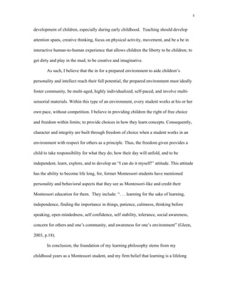 development of children, especially during early childhood. Teaching should develop
attention spans, creative thinking, focus on physical activity, movement, and be a be in
interactive human-to-human experience that allows children the liberty to be children; to
get dirty and play in the mud; to be creative and imaginative.
As such, I believe that the in for a prepared environment to aide children’s
personality and intellect reach their full potential, the prepared environment must ideally
foster community, be multi-aged, highly individualized, self-paced, and involve multi-
sensorial materials. Within this type of an environment, every student works at his or her
own pace, without competition. I believe in providing children the right of free choice
and freedom within limits; to provide choices in how they learn concepts. Consequently,
character and integrity are built through freedom of choice when a student works in an
environment with respect for others as a principle. Thus, the freedom given provides a
child to take responsibility for what they do; how their day will unfold, and to be
independent, learn, explore, and to develop an “I can do it myself!” attitude. This attitude
has the ability to become life long, for, former Montessori students have mentioned
personality and behavioral aspects that they see as Montessori-like and credit their
Montessori education for them. They include: “. . . learning for the sake of learning,
independence, finding the importance in things, patience, calmness, thinking before
speaking, open mindedness, self confidence, self stability, tolerance, social awareness,
concern for others and one’s community, and awareness for one’s environment” (Gleen,
2003, p.18).
In conclusion, the foundation of my learning philosophy stems from my
childhood years as a Montessori student, and my firm belief that learning is a lifelong
5
 