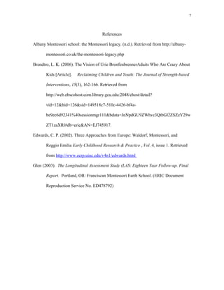 References
Albany Montessori school: the Montessori legacy. (n.d.). Retrieved from http://albany-
montessori.co.uk/the-montessori-legacy.php
Brendtro, L. K. (2006). The Vision of Urie BronfenbrennerAduits Who Are Crazy About
Kids [Article]. Reclaiming Children and Youth: The Journal of Strength-based
Interventions, 15(3), 162-166. Retrieved from
http://web.ebscohost.com.library.gcu.edu:2048/ehost/detail?
vid=12&hid=126&sid=149518c7-510c-4426-bf4a-
be9ec6d92341%40sessionmgr111&bdata=JnNpdGU9ZWhvc3QtbGl2ZSZzY29w
ZT1zaXRl#db=eric&AN=EJ745917.
Edwards, C. P. (2002). Three Approaches from Europe: Waldorf, Montessori, and
Reggio Emilia Early Childhood Research & Practice , Vol. 4, issue 1. Retrieved
from http://www.ecrp.uiuc.edu/v4n1/edwards.html
Glen (2003). The Longitudinal Assessment Study (LAS: Eighteen Year Follow-up. Final
Report. Portland, OR: Franciscan Montessori Earth School. (ERIC Document
Reproduction Service No. ED478792)
7
 