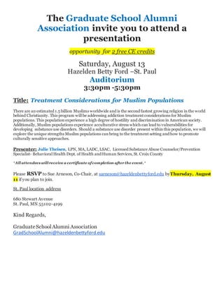 The Graduate School Alumni
Association invite you to attend a
presentation
opportunity for 2 free CE credits
Saturday, August 13
Hazelden Betty Ford –St. Paul
Auditorium
3:30pm -5:30pm
Title: Treatment Considerations for Muslim Populations
There are an estimated 1.5 billion Muslims worldwide and is the second fastest growing religion in the world
behind Christianity. This program will be addressing addiction treatment considerations for Muslim
populations. This population experience a high degree of hostility and discrimination in American society.
Additionally, Muslim populations experience acculturative stress which can lead to vulnerabilities for
developing substance use disorders. Should a substance use disorder present within this population, we will
explore the unique strengths Muslim populations can bring to the treatment setting and how to promote
culturally sensitive approaches.
Presenter: Julie Theisen, LPN, MA, LADC, LSAC, Licensed Substance Abuse Counselor/Prevention
Specialist- Behavioral Health Dept. of Health and Human Services, St. Croix County
*All attendees will receive a certificate of completion after the event.*
Please RSVP to Sue Arneson, Co-Chair, at sarneson@hazeldenbettyford.edu byThursday, August
11 if you plan to join.
St. Paul location address
680 Stewart Avenue
St. Paul, MN 55102-4199
Kind Regards,
GraduateSchoolAlumni Association
GradSchoolAlumni@hazeldenbettyford.edu
 