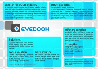 DOOH expertise
our eyeDooH content prodution
is intertwined with know-how on DOOH, such as medium
translation into LCD or LED networks,consumer presence,
notice and dwell-time. our team’s insights and various
production backgrounds, make eyeDooH a solid choice for
your DOOH content.
Solutions
eyeDooH packages your specific
DOOH needs into two cut-rate
purpose-built DOOH content so-
lutions:
Offshore creation
eyeDooH offers offshore resources,
skills and insightswithin an affordable
quotation. you outsource but keep con-
trol. we create and execute your con-
tent creation needs.
Strengths
integrative & synergetic
int’l DOOH expertise
swiss quality standards
asian prices
Visit us online at www.eyedooh.com
we are part of Neo Media Group and focus on off-
shore content creation services for digital out-of-
home media.
Focus Solution
content repurposing, compila-
tion, stills to basic anim, tem-
plates, editing, basic
copy writing & conversions.
Gaze solution
F+ content creation, simple ani-
mation design, basic new illus-
trations, basic channel design &
stock content.
attractive pricing—details available on demand
Enabler for DOOH Industry
as emerging media, Digital Out-Of-Home asks for afford-
able and divergent content creation. DOOH specialized
agencies, network owners and solution providers need
to lower operational expenses to bring the media to the
next stage. eyeDooH helps to reduce your content crea-
tion costs through offshore outsourcing.
 