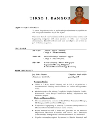 T I R S O I . B A N G O D
OBJECTIVE/BACKGROUND
To secure the position relative to my knowledge and enhance my capability to
deal with people of various moods and depths.
With more than 20 years’ experience in both customer service oriented and
Engineering companies with deep expertise in office and personnel
administration. Trainable and can easily learn and adapt to new systems as
part of the new assignment.
EDUCATION
2011 – 2012 Liceo de Cagayan University
College of Law (Second Year)
2010 – 2011 Xavier University – Ateneo de Cagayan
College of Law ( First year)
1987 - 1991 Xavier University – Ateneo de Cagayan
Cagayan de Oro City, Philippines
Bachelor of Science in Biology (Graduate)
WORK EXPERIENCE
July 2014 – Present Freyssinet Saudi Arabia
Document Controller Jeddah, KSA
Company Profile:
• Started in 1978 as a pre-cast company, after 36 years, it has grown into a
multidimensional company with subsidiaries and affiliates throughout the
world.
• General contractor for building Complexes, Hospital, Industrial Projects,
Commercial Centers, Bridge Construction, Railway, Infrastructure and
other civil projects.
Duties and Responsibilities
• Provide administrative assistance to Head Office Procurement Manager,
IT Manager, and Projects Control Manager.
• Responsible for preparing of necessary documents/correspondence for
Document Control and Procurement related concern.
• Closely monitor the work of some other personnel like the Structural
Department Document Controller and various Site’s Document
controllers who are responsible for material submittals and transmittals.
• Expedite outstanding required documents for Material Submittals and
 