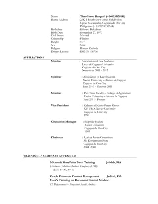 Name : Tirso Inson Bangod (+966535820141)
Home Address : 25K-1 Southview Homes Subdivision
Upper Macasandig, Cagayan de Oro City
Philippines (+63-9993030744)
Birthplace : Kibawe, Bukidnon
Birth Date : September 27, 1970
Civil Status : Married
Citizenship : Filipino
Height : 5’7”
Sex : Male
Religion : Roman Catholic
Drivers License : K02-05-106706
AFFILIATIONS
Member : Association of Law Students
Liceo de Cagayan University
Cagayan de Oro City
November 2011 - 2012
Member : Association of Law Students
Xavier University – Ateneo de Cagayan
Cagayan de Oro City
June 2010 – October 2011
Member : Part Time Faculty – College of Agriculture
Xavier University – Ateneo de Cagayan
June 2011 - Present
Vice President : Kalinaw ni Kristo Prayer Group
XU-URO, Xavier University
Cagayan de Oro City
1990
Circulation Manager : Biophilic Society
Xavier University
Cagayan de Oro City
1989
Chairman : Locker Room Committee
SM Department Store
Cagayan de Oro City
2004 -2005
TRAININGS / SEMINARS ATTENDED
Microsoft SharePoint Portal Training Jeddah, KSA
Hardware Solutions Builders Company (HSB)
(June 17-20, 2015)
Oracle Primavera Contract Management Jeddah, KSA
User’s Training on Document Control Module
IT Department – Freyssinet Saudi Arabia
 