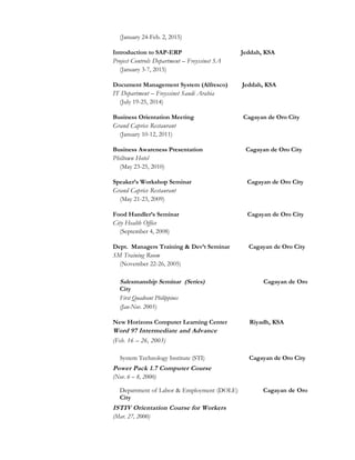 (January 24-Feb. 2, 2015)
Introduction to SAP-ERP Jeddah, KSA
Project Controls Department – Freyssinet SA
(January 3-7, 2015)
Document Management System (Alfresco) Jeddah, KSA
IT Department – Freyssinet Saudi Arabia
(July 19-25, 2014)
Business Orientation Meeting Cagayan de Oro City
Grand Caprice Restaurant
(January 10-12, 2011)
Business Awareness Presentation Cagayan de Oro City
Philtown Hotel
(May 23-25, 2010)
Speaker’s Workshop Seminar Cagayan de Oro City
Grand Caprice Restaurant
(May 21-23, 2009)
Food Handler’s Seminar Cagayan de Oro City
City Health Office
(September 4, 2008)
Dept. Managers Training & Dev’t Seminar Cagayan de Oro City
SM Training Room
(November 22-26, 2005)
Salesmanship Seminar (Series) Cagayan de Oro
City
First Quadrant Philippines
(Jan-Nov. 2005)
New Horizons Computer Learning Center Riyadh, KSA
Word 97 Intermediate and Advance
(Feb. 16 – 26, 2003)
System Technology Institute (STI) Cagayan de Oro City
Power Pack 1.7 Computer Course
(Nov. 6 – 8, 2000)
Department of Labor & Employment (DOLE) Cagayan de Oro
City
ISTIV Orientation Course for Workers
(Mar. 27, 2000)
 