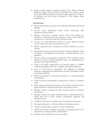 • Initial coverage includes Camiguin, Gingoog City, Misamis Oriental,
Bukidnon, Cagayan de Oro, lanao del Norte, Iligan City. Now has grown
into a multi-million company with area coverage extends into 12 regions
in Mindanao and the exclusive distributor of EQ diapers, Hapee
Toothpaste, etc.
Job Summary:
• Provide administrative assistance to the Operations Manager and General
Manager.
• Oversee various departments which include Accounting, MIS,
Warehouse and Motor Pool.
• Monitor and promote customer service, ensure that products are
delivered to customers faster and with great accuracy, tracks shipments
and delivery to ensure they reach their destination safely.
• Oversee the overall Warehouse activities, to ensure optimal inventory
levels to always have what customers need in stock.
• Monitor regular purchases and delivery to ensure availability of stocks at
all times.
• Identify staff vacancies and recruit, interview and select applicants. Assist
the Agency in the hiring of new personnel. Conduct interview to job
applicants.
• Provide current and prospective employees with information about
policies, job duties, working conditions, wages, and opportunities for
promotion and employee benefits.
• Analyze and modify compensation and benefits policies to establish
competitive programs and ensure compliance with legal requirements.
• Serve as a link between management and employees by handling
questions, interpreting and administering contracts and helping resolve
work-related problems.
• Monitor performances of all office personnel, as to work performance
and attendance.
• Counsel and issue memorandum to personnel for offenses or violations
made.
• Holds regular meeting with personnel to disseminate information and to
gather feedback on employee performance and employee needs.
• Facilitate seminars, trainings and other activities related to personnel
development.
• Maintain records and compile statistical reports concerning personnel-
related data such as hires, transfers, performance appraisals, and
absenteeism rates.
• Conduct exit interviews to identify reasons for employee termination.
• Investigate and report on vehicular accidents for insurance carriers.
• Attend to meetings and or seminars on Labor related issues.
• Attends to customer’s complaint and decide on appropriate action to be
taken based on company policies and procedures.
• Performs other related duties as may be assigned.
 