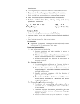 Drawings, etc.
• Assist in printing and compilation of Project Technical Specifications.
• Reliever to the Project Manager and Projects Director’s secretaries.
• Book travel & hotel accommodation of senior staff and managers.
• Draft and finalize business correspondences and internal memos.
• Performs standard office duties, including sorting mail, making
photocopies, scanning, etc.
September 2004 - March 2005 SM Super Malls
Selling Manager Cagayan de Oro City
Company Profile:
• One of the leading Department stores in the Philippines.
• Caters all kinds of goods from groceries, garments, hardware, appliances,
etc.
• Have branches in most key cities of the country.
Job Summary
• Responsible for planning, controlling and directing selling activities
and personnel for the attainment of sales target.
Duties and Responsibilities
A. Sales Achievement and Monitoring
1. Executes directions and sales strategies to achieve or
improve sales targets.
2. Monitors and analyzes sales performance and transaction
reports to determine possible area/s of improvements.
3. Communicates targets and directions to subordinates to
promote teamwork.
B. Customer Services
1. Sets clear directions and extend on Customer Service for
customer satisfaction and to secure regular customers.
2. Ensures that activities related to Customer Service are
facilitated for stock withdrawal to approval of merchandise
exchange and discounts.
3. Handles customers complaints; with the direction of
promoting Customer Service.
4. Ensures that standards for cleanliness and orderliness in the
selling area are maintained for a wholesome and pleasant
shopping atmosphere.
C. Merchandising Stocking presentation
1. Coordinates with merchandising and consignors office to
ensure full stock of fast selling items and to avoid stock-out
of merchandise.
2. Maintains attractive merchandise presentation and fresh
appearance to induce customers to buy; ensures that proper
signage’s are placed.
3. Makes recommendation on layout and fixtures to improve
 
