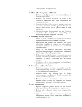 on merchandise visual presentation.
D. Merchandise Management and Control
1. Enforces standard procedures to ensure that merchandise is
correctly tagged/priced.
2. Monitors and controls movement of stocks in his
department; coordinates with selling requirements and
standard procedures.
3. Ascertain orderliness and proper stock keeping at warehouse
to achieve systematic workflow prevent damages and
prevent aging through first-in first-out mode of stock
withdrawal.
4. Obtains information from customers and sales people on
merchandise for feedback to merchandising and
management; performs competitive canvassing.
E. Leadership and Staff supervision
1. Checks to ensure subordinates are properly trained on their
responsibilities and company rules and regulations.
2. Disseminates new policies and guidelines and reviews
subordinates compliance to company rules and regulations;
investigates incidents of violations and recommends
disciplinary action.
3. Checks on and improves subordinates merchandise
knowledge, selling techniques and merchandise presentation
skills to improve their selling opportunities.
4. Evaluates employee performance, recommends promotion,
transfers and dismissal; undertakes employee guidance and
counseling to discuss expectations and performance
standard.
5. Coordinates with the store consignor and merchandising on
performance of consignors and demos.
F. Cost Control and Loss Prevention
1. Implements measures to reduce merchandise losses for
improved profitability; increases subordinate consciousness
of merchandise security requirements.
2. Observes budget and manning limit set; makes
recommendations on adjustments if such is necessary for
smooth and efficient operations.
3. Ensures proper maintenance and use or
resource/supplies/facilities and equipment to minimize
engineering cost and repairs without inconvenience.
G. Area Administration
1. Reviews preparation required reports on the incentive
scheme; coordinates subordinate incentive requirements.
2. Enforces safety and security policies of the company within
the area.
3. Approves requests and authorization on personnel
administration matters (leaves, under time, authorization,
disciplinary actions, etc.)
 