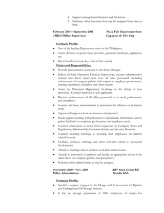 4. Support management decisions and directions.
5. Performs other functions that may be assigned from time to
time.
February 2004 – September 2004 Plaza Fair Department Store
HRD/Office Supervisor Cagayan de Oro City
Company Profile:
• One of the leading Department stores in the Philippines.
• Caters all kinds of goods from groceries, garments, hardware, appliances,
etc.
• Have branches in most key cities of the country.
Duties and Responsibilities
• Provide administrative assistance to the Store Manager.
• Relieve all Sales Operation Division Supervisors, exercise administrative
control and direct supervision over all sales personnel, including
enforcement of company policies with respect to employee performance,
training, attendance, discipline and other matters.
• Assist the Personnel Department In-charge in the hiring of new
personnel. Conduct interview to job applicants.
• Monitor performances of all office personnel, as to work performance
and attendance.
• Counsel and issue memorandum to personnel for offenses or violations
made.
• Approve/disapprove leave or absences of personnel.
• Holds regular meeting with personnel to disseminate information and to
gather feedback on employee performance and employee needs.
• Conduct orientations to newly hired employees on Company Rules and
Regulations, Salesmanship, Customer Service and Security Measures.
• Conduct morning briefings to morning shift employees on matters
related to work.
• Facilitate seminars, trainings and other activities related to personnel
development.
• Attend to meetings and or seminars on Labor related issues.
• Attends to customer’s complaint and decide on appropriate action to be
taken based on company policies and procedures.
• Performs other related duties as may be assigned.
November 2000 – Nov. 2003 ABV Rock Group KB
Office Administrator Riyadh, KSA
Company Profile:
• Swedish company engages in the Design and Construction of Pipeline
and Underground Oil Storage Projects.
• It has an average population of 3000 employees of twenty-five
 