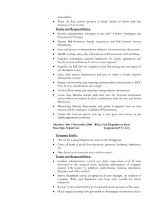 nationalities.
• There are four current projects in Saudi Arabia of which each has
duration of 6 to 8 years.
Duties and Responsibilities
• Provide administrative assistance to the staff of Senior Purchasers and
Procurement Manager.
• Prepare Bid invitation, Supply Agreement, and Sub-Contract Service
Documents.
• Issue and process correspondence related to aforementioned documents.
• Handle and log visits, calls, whereabouts of Procurement staff and filing.
• Expedite outstanding required documents for supply agreements and
Sub-Contracts and Service Contracts when required.
• Expedite the bid with the suppliers as per bid closing date and report if
any deviations occur.
• Liaise with various departments and sites in order to obtain required
information on time.
• Register all incoming and outgoing correspondence/documents to DCC
Unix System and distribute accordingly.
• Archive all incoming and outgoing correspondence/documents.
• Create new Material articles and enter into the Material information
system whenever required in close coordination with the sites and Senior
Purchasers.
• Maintaining Material Description and update if required base on sites
request and the catalogues available at Procurement.
• Update the Material system with up to date price information as per
supply agreement conditions.
October 1998 – November 2000 Plaza Fair Department Store
Area Sales Supervisor Cagayan de Oro City
Company Profile:
• One of the leading Department stores in the Philippines.
• Caters all kinds of goods from groceries, garments, hardware, appliances,
etc.
• Have branches in most key cities of the country.
Duties and Responsibilities:
• Exercise administrative control and direct supervision over all sales
personnel in the assigned areas, including enforcement of company
policies with respect to employee performance, training, attendance,
discipline and other matters.
• Serves disciplinary action, on approval of store manager, on violation of
Company Rules and Regulation and keep such records for future
references.
• Review reports submitted by personnel and ensure accuracy of the same.
• Holds regular meeting with personnel to disseminate information and to
 