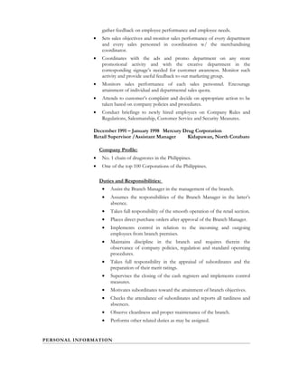 gather feedback on employee performance and employee needs.
• Sets sales objectives and monitor sales performance of every department
and every sales personnel in coordination w/ the merchandising
coordinator.
• Coordinates with the ads and promo department on any store
promotional activity and with the creative department in the
corresponding signage’s needed for customer awareness. Monitor such
activity and provide useful feedback to our marketing group.
• Monitors sales performance of each sales personnel. Encourage
attainment of individual and departmental sales quota.
• Attends to customer’s complaint and decide on appropriate action to be
taken based on company policies and procedures.
• Conduct briefings to newly hired employees on Company Rules and
Regulations, Salesmanship, Customer Service and Security Measures.
December 1991 – January 1998 Mercury Drug Corporation
Retail Supervisor /Assistant Manager Kidapawan, North Cotabato
Company Profile:
• No. 1 chain of drugstores in the Philippines.
• One of the top 100 Corporations of the Philippines.
Duties and Responsibilities:
• Assist the Branch Manager in the management of the branch.
• Assumes the responsibilities of the Branch Manager in the latter’s
absence.
• Takes full responsibility of the smooth operation of the retail section.
• Places direct purchase orders after approval of the Branch Manager.
• Implements control in relation to the incoming and outgoing
employees from branch premises.
• Maintains discipline in the branch and requires therein the
observance of company policies, regulation and standard operating
procedures.
• Takes full responsibility in the appraisal of subordinates and the
preparation of their merit ratings.
• Supervises the closing of the cash registers and implements control
measures.
• Motivates subordinates toward the attainment of branch objectives.
• Checks the attendance of subordinates and reports all tardiness and
absences.
• Observe cleanliness and proper maintenance of the branch.
• Performs other related duties as may be assigned.
PERSONAL INFORMATION
 