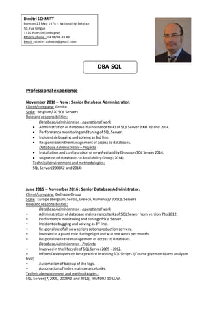 DBA SQL
Professional experience
November 2016 – Now : Senior Database Administrator.
Client/company: Credoc
Scale : Belgium/20 SQL Servers
Role andresponsibilities:
DatabaseAdministrator –operationalwork
 Administrationof database maintenance tasksof SQLServer2008 R2 and 2014.
 Performance monitoringandtuningof SQLServer.
 Incidentdebuggingandsolvingas3rd line.
 Responsible inthe managementof accesstodatabases.
DatabaseAdministrator –Projects
 Installationandconfigurationof new AvailabilityGrouponSQL Server2014.
 Migrationof databasestoAvailabilityGroup(2014).
Technical environmentandmethodologies:
SQL Server(2008R2 and2014)
June 2015 – November 2016 : Senior Database Administrator.
Client/company: Delhaize Group
Scale : Europe (Belgium,Serbia,Greece,Rumania) /70 SQL Servers
Role andresponsibilities:
DatabaseAdministrator –operationalwork
• Administrationof database maintenance tasksof SQLServer fromversion 7to 2012.
• Performance monitoringandtuningof SQLServer.
• Incidentdebuggingandsolving as3rd
line.
• Responsible of all new scriptssetonproductionservers.
• Involvedinaguard role duringnightandw-e one weekpermonth.
• Responsible inthe managementof accesstodatabases.
DatabaseAdministrator –Projects
• Involvedinthe lifecycleof SQLServer2005 - 2012.
• InformDevelopersonbestpractice incodingSQL Scripts.(Course given onQueryanalyser
tool)
• Automationof backupof the logs.
• Automationof index maintenance tasks.
Technical environmentandmethodologies:
SQL Server(7, 2005, 2008R2 and2012), IBMDB2 10 LUW.
Dimitri SCHMITT
born on 23 May 1974 - Nationality:Belgian
50, rue longue
1370 Piétrain (Jodoigne)
Mobilephone : 0478/96.48.43
Email : dimitri.schmitt@gmail.com
 