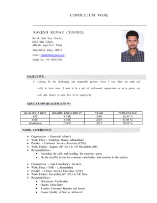 CURRICULUM VITAE
RAKESH KUMAR CHANDEL
S/o Mr Duda Ram Chandel,
62/63 Khat Colony,
Akhabar nagar,New Wadaj
Ahmedabad (Guj.) 380013
Email : chandel484@gmail.com
Mobile No. : +91 7567647240
• Looking for the challenging and responsible position where I can show my work and
ability to learn more. I want to be a part of professional organization so as to groom my
skill And chance to snow best of my superiority.
QUALIFICATION BOARD/ UNIVERISITY YEAR PERCENTAGE
SSC RBSE 2008 62.50 %
HSC RBSE 2010 61.08 %
Graduation JNVU 2013 59.55 %
WORK EXPERIENCE
 Organization :- Outreach Infotech
 Work Place :- Vodafone House, Ahmedabad
 Position :- Customer Service Associate (CSA)
 Work Period:- August, 04th
2015 to 14th
December 2015
 Responsibilities:-
 Attending the calls and handling the customer query
 Do the needful action for customer satisfaction and mention in the system.
 Organization :- Tata Consultancy Services
 Work Place :- PSK - 1, Ahmedabad
 Position :- Citizen Service Executive (CSE)
 Work Period:- December,16th
2015 to Till Now.
 Responsibilities:-
 Documents Verification
 Quality Data Entry
 Resolve Customer Queries and Issues
 Ensure Quality of Service delivered
 
