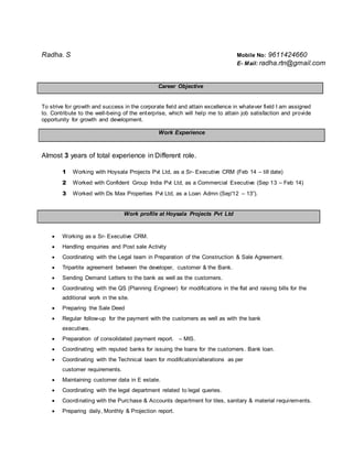 Radha. S Mobile No: 9611424660
E- Mail: radha.rtn@gmail.com
Career Objective
To strive for growth and success in the corporate field and attain excellence in whatever field I am assigned
to. Contribute to the well-being of the enterprise, which will help me to attain job satisfaction and provide
opportunity for growth and development.
Work Experience
Almost 3 years of total experience in Different role.
1 Working with Hoysala Projects Pvt Ltd, as a Sr- Executive CRM (Feb 14 – till date)
2 Worked with Confident Group India Pvt Ltd, as a Commercial Executive (Sep 13 – Feb 14)
3 Worked with Ds Max Properties Pvt Ltd, as a Loan Admn (Sep'12 – 13”).
Work profile at Hoysala Projects Pvt Ltd
 Working as a Sr- Executive CRM.
 Handling enquiries and Post sale Activity
 Coordinating with the Legal team in Preparation of the Construction & Sale Agreement.
 Tripartite agreement between the developer, customer & the Bank.
 Sending Demand Letters to the bank as well as the customers.
 Coordinating with the QS (Planning Engineer) for modifications in the flat and raising bills for the
additional work in the site.
 Preparing the Sale Deed
 Regular follow-up for the payment with the customers as well as with the bank
executives.
 Preparation of consolidated payment report. – MIS.
 Coordinating with reputed banks for issuing the loans for the customers. Bank loan.
 Coordinating with the Technical team for modification/alterations as per
customer requirements.
 Maintaining customer data in E estate.
 Coordinating with the legal department related to legal queries.
 Coordinating with the Purchase & Accounts department for tiles, sanitary & material requirements.
 Preparing daily, Monthly & Projection report.
 