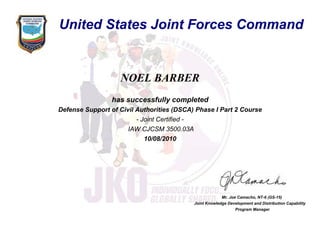 NOEL BARBER
has successfully completed
Defense Support of Civil Authorities (DSCA) Phase I Part 2 Course
- Joint Certified -
IAW CJCSM 3500.03A
10/08/2010
Mr. Joe Camacho, NT-6 (GS-15)
Joint Knowledge Development and Distribution Capability
Program Manager
United States Joint Forces Command
 