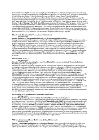 demonstrations andQ&A sessions, developing Requests For Proposals (RFPs), running requirements gathering
sessions, dev eloping GAPanalysis,developing Root Cause Analysis and Migration plans,developing Statements of
Work (SOWs), developing Project Definition Documents (PDDs), Budget plans,Project WorkPlans,
Communications Plans,QA plans, ResourcePlans, design documents, developing Pilot Projects,running the
projects, creating and presenting status reporting,and delivering projects for the fullSDLC on time and on budget
with Waterfall,Agile,and SCRUM. Senior Technical Analyst/Architect for the G7LPre-processor Rewrite project.
Senior Project Manager for Oil & Gas Midstream (Amoco)Oracle and .NET project. Senior Technical
Principle Consultant/Architect,for NationalDefense Top Secret Project,designed Balanced Score Cards (BSC),
Daily Business Intelligence (DBI), BI, OBIEE, OBIA, Master Data Management (MDM), and Dash boards while
using Agile and SCRUM Development Methodologies. Researched,documented,prepared presentations, and
presented multiple solutions toclient and senior management team members. Trained in BEA WebLogicSystems
Administration (WLS) 9/10,OBIEE, and Oracle Data Integrator (ODI) 10.1.3.x, Apache.
BlueCross & BlueShield of Texas,Plano, TX (Contract).
02/07-08/07
Senior Manager of Business Intelligence and Senior TechnicalArchitect
Managed cross-functional development team of 1 2 developers,DBAs, System Admins,ETLdevelopers,Analysts,
and Report Writers on .NET architecture. In charge of Master Data Management (MDM) andBIAssessment
Tools projects for predictive analytics of utilization management of all core products and Programmes using
Agile and SCRUM Methodologies. Iov ersaw thedevelopment and implementation of multiple,complex,
corporate-wide reporting/analytics/informatics systems and information-based solutions. Imanagedbusiness
intelligence and data warehousing professionals. Iwas responsible for targeting technicalinformation -based
solutions at complex business problems/needs. Designing SOA Architectures built strong customer and vendor
relationships. Duties included consulting and developing N tier heterogeneous PC and LINUX Networks,PC
Networks,RDBMS Data Warehouse Systems, Multi-dimensionalData Modeling, MicroStrategy,and Star
Schemas.
Encisive LLC, Plano,TX.
02/06-02/07
Director of Data Warehousing Services/ Lead Data Warehouse Architect/ SeniorSolutions
Architect/ Pre-Post Sales Engineer
The position consisted of 50% Management -1 00%Technical and “Hands-on” responsibilities. Duties include
managing cross-functionalapplication development team of up to1 5 developers,DBAs,System Admins, Network
Admins, Report Writers,and Analysts developing using Agile and SCRUM Methodologies with multiple
technologies including .NETtosupport the company’s BIengine. In charge of Multi-Million Dollar Multi-
CorporateBIOrganizationalAssessment Tools projects for Human Capital Strategies for BlueCross &
BlueShield of Texas.Created and updated appropriatedesign documentation for allmanaged projects and the
department for managing Business Performance,Human Capital,and Organizational Assessment initiatives.
Duties include consulting and developing Master Data Management (MDM) Solutions,N tier heterogeneous PC
and LINUX Networks, heterogeneous PC Networks,heterogeneous RDBMS Data Warehouse Systems,Multi-
dimensional Data Modeling,Star,and Snow Flake designs. Duties alsoincluded being theLead Architect,Lead
DBA, Lead Sy stem Admin, Testing Manager using LoadRunner, andLead Report Writer. Developed and
maintained Infrastructures,test plans,regression test plans and testing, created automated and manual test
plans and scripts for user interface,defect identification and resolution,defect metrics,performed hands-on unit,
group, system testing,and ad-hoc testing. Duties included Pre-Post Sales Engineering responsibilities of
Software and System demos and Question and Answer sessions with cu stomers and potentialcustomers toassist
the sale of Softwareand Services.
Self Employed as Independent Consultant/Contractor
09/04-02/06
Senior Project Manager/Senior Solutions Architect/ Pre-Post Sales Engineer
Independent Contractor as W2 or 1099 basis on many various contracts by Architecting,developing,and running
sev eralprojects and Programmes tofullSDLC with Waterfall,Agile,SCRUM and delivering them under strict
SLAs, on time and on or under budget in industries such as Retail, Tribal Casinos, Airline, Transportation &
Warehousing,Insurance, Oil & Gas (Amoco, Texaco, Conoco) Midstream, Upstream, Downstream,
Energy,Telecommunications,Multi-Media,Healthcare (Blue Cross and Blue Shieldof Texas). Developed and
maintained Master Data Management (MDM) Solution plans, test plans, regression test plans and testing,Black
box and White box testing, created automatedand manualtest plans and scripts for user interface,defect
identification and resolution,defect metrics, performed hands-on unit,group,system testing,and ad-hoc testing.
Specializing in Infrastructure Projects including Data Center moves,server collocations and relocations,Network
and server build outs, and support of Infrastructures from top tobottom.
ACS Inc. Government Records Division,Dallas,TX (Contract).
10/05-01/06
Internet eBusiness ApplicationDevelopment Manager, Government Records Management Division
The position consisted of 7 5%Management -25% Technicalresponsibilities. Managestaff of 1 2 Developers,
DBAs, Sy stem Admins,Report Writers, Tier 2 Support,Network Admins,Engineers, and Project Managers for 5
 