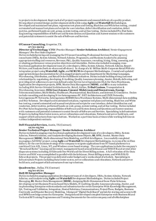 to projects in development.Kept trackof all project requirements and ensured delivery of a quality product.
Strong object oriented design anddevelopment skills while using Agile and Waterfall Methodologies.
Dev eloped and maintained test plans, regression test plans and testing,Blackbox andWhitebox testing, created
automated and manualtest plans and scripts for user interface,defect identification and resolution,defect
metrics, performed hands-on unit,group,system testing,and ad-hoc testing. Duties included Pre-Post Sales
Engineering responsibilities of Software and System demos and Question and Answer sessions with customers
and potentialcustomers toassist the sale of Software and Services.
O’Connor Consulting,Grapevine,TX.
07/01-02/03
Director of Technology/ CTO/ Practice Manager/ Senior Solutions Architect/ SeniorEngagement
Manager/ Pre-Post Sales Engineer
Duties includedgrowing and managing the O’Connor Consulting Professional Services Practice up to25
consultants (DBAs, System Admins, NetworkAdmins, Programers,and Business Analysts)by planning
appropriatestaffing and resources,Revenue,P&L, Quality Assurance, recruiting,hiring, firing, assessing,and
ev aluating performance versus practice objectives and timetables. Duties alsoincluded managing cross-
functionalapplication development team of 1 2 developers,DBAs,System Admins, Network Admins,Report
Writers,and Analysts (both on-shoreand off-shore). In charge of a $7 Million Multi-Corporate RetailPOS site
integration project using Waterfall,Agile,and SCRUM development Methodologies. Created and updated
appropriatedesign documentation for allmanaged projects and the department for Marketing Campaigns,
Warehousing,Distribution,and RetailOrder Fulfillment initiatives. Duties include building strong customer
relationships by negotiating,developing,It Auditing,Quality Assuranceplanning,Jmeter,Biztalk,delivering,and
prov iding strict adherencetoservices defined under Service LevelAgreements (SLA)for Data Warehouses,
Application Development projects, BPM, Master Data Management (MDM), and BIin many industries
including SOA Service Oriented Architectures for,Retail,Airline, Tribal Casinos, Transportation &
Warehousing,Insurance, Oil & Gas (Amoco, Conoco) Midstream and Downstream, Energy,
Telecommunications,Multi-Media,Healthcare,Pharmaceutical, RealEstate, and Internet/E-Commerce. Duties
include consulting and developing N tier heterogeneous PC .NET Architectures and UNIX Networks,
heterogeneous PC Networks, heterogeneous RDBMS Data Warehouse Systems, Multi-dimensional data modeling
and Star Schemas. Developed andmaintained test plans,regression test plans and testing, Black box and White
box testing,created automated and manualtest plans and scripts for user interface,defect identification and
resolution,defect metrics, performed hands-on unit,group,system testing,and ad-hoc testing. Duties included
Pre-Post Sales Engineering responsibilities of Softwareand System demos and Question and Answer sessions
with customers and potential customers toassist thesale of Software and Services. Specializing in Infrastructure
Projects including Data Center moves,server collocations and relocations, Networkand server build outs, and
support of Infrastructures from top tobottom. Worked on a part time basis at times while working fulltimeon
v arious independent contracts.
Dell Financial Services, Austin, TX(Contract).
12/01-05/02
Senior TechnicalProject Manager/ Senior Solutions Architect
Duties includedmanaging cross functional application development team of 22 developers,DBAs, System
Admins, NetworkAdmins, and Analysts developing Business Objects, BI, BPM, Jmeter, Master Data
Management (MDM), Multi-dimensional Data Modeling,andWeb Intelligence. Isuccessfully completed
managing a fullSDLC project,using Agile and Waterfall Development Methodologies, in excess of $2 million
dollars, for the core business strategy of the company tomigrate applications from NT based platforms toa
combined Unix AIX, Linux, NT,and Windows 2000 based strategy. The core applications include thecompany’s
“Breadand Butter” Leasing and Inventory management based around InfoLease and WSS IVRand several other
disparatesystems including JD Edwards One World and the Direct Billing system. A full relocation of the Data
Center andNOC was accomplished in parallelwith theInfoLease, Direct Billing system,and WSS IVRJD
Edwards projects. This project was delivered under budget and 2 weeks ahead of schedule. Specializing in
Infrastructure Projects including Data Center moves,server collocations and relocations,Networkand server
build outs,and support of Infrastructures from top tobottom.
Quadrem Inc., Dallas,TX (Contract)
03/01-07/01
B2B/BI Integration Manager
Duties includedmanaging application development team of 1 6 developers, DBAs,System Admins, Network
Admins, andAnalysts using Agile and Waterfall Development Methodologies. Duties includedProject
Managing, BI, Master Data Management (MDM), designing Multi-DimensionalSnow Flake Schemas,
dev eloping correct Business Process based Data Models, IT Auditing,Quality Assuranceplanning, Jmeter,and
implementing Enterprise widestandards and infrastructurefor entire Enterprise Wide KnowledgeManagement,
QA, Testing and Validation, Integration,Hosted Solutions,Communications,Project Plans, Budgets, Business
Continuity andDisaster Recovery Modeling. Idesigned “Digital Dash Board” portals for storing and access toBI
and BPM knowledge across the Enterprise. Designedand developed complete Enterprise wide Business BIand
TechnicalBITraining Programmes and Training Documents for the entirecompany and alleMarketplace
 