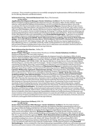 customers. Ihave extensiveexperiencein successfully managing the implementation of BIbased eMarketplaces
for the Mining, Minerals,and Metals industry.
Informatica Corp., Network Business Unit, Plano,TX (Contract).
11/00-03/01
ApplicationDevelopment Manager/Senior Solutions Architect/ Pre-Post Sales Engineer
Duties includedmanaging application development team of 1 2 developers, DBAs,System Admins, Network
Admins, andAnalysts developing with Informatica's core ETLand Data Warehouse products,Java,EJB,
JavaScript,SOA (ServiceOriented Architectures), Business Intelligence, Business Objects,Project Server,
Web Intelligence,POS, EDIANSIX12 Standard Documents 810,850,855,Oracle 8i,NT,AIX, Solaris,Sybase,
ASP, Ascential/WebSphere,IIS, Apache,Web Servers,Inprise Application Server,SonicMQ MessageServer, and
HTMLfor N-tier projects.Duties included designing,developing,IT Auditing, Quality Assurance planning,and
implementing Enterprise widestandards and infrastructurefor the entire Enterprise. Duties alsoincluded full
Project Management tasks and responsibilities using Waterfall Methodologies. Experience in successfully
managing E-commerce Analytical projects utilizing Informatica's core ETLand Data Warehouse products,
Master Data Management (MDM), Multi-dimensional data modeling, Star& SnowFlake Schema
design, Java,EJB,JavaScript,Business Objects, Web Intelligence,EDIANSIX1 2 Standard Documents 810,
850, 855,Oracle 8i,NT,AIX, Solaris,Sybase, ASP, IIS, Apache,Web Servers, Inprise Application Server,
SonicMQ Message Server,and HTMLtoSAP/R3, Siebel,and PeopleSoft for N-tier projects.Specializing in
Infrastructure Projects including Data Center moves,server collocations and relocations,Networkand server
build outs,and support of Infrastructures from top tobottom.
Born Information Services Inc., Dallas,TX.
09/99-10/00
Senior Project Manager/ Technical Data Warehouse Architect/SeniorSolutions Architect/
Engagement Manager/ Pre-Post Sales Engineer
Duties includedmanaging cross-functional application development teamof 24 developers,DBAs,System
Admins, NetworkAdmins, Report Writers, and Analysts developing with Microsoft Technologies (including
partnership with Microsoft) such as SAP/R3,JD Edwards,RUP, POS, VB 6.0, ASP, C++,Java, JavaScript,
Ascential/Websphere,ASP, HTML,COM+,IIS, Apache, SQLServer, Project Server,Oracle,Business Objects,
Web Intelligence,and other Microsoft Technologies. Duties included building strong customer relationships by
negotiating,developing,delivering, and providing strict adherence toservices defined under ServiceLevel
Agreements (SLA)for SOA Data Warehouses and Business Intelligence in industries such as Retail (Zales,
Babbages, Game Stop), Airline,Transportation & Warehousing, Insurance, Oil & Gas (Amoco, Texaco,
Conoco) Midstream, Upstream, Downstream, Energy,Telecommunications,Multi-Media, Healthcare
(Blue Cross and Blue Shield of Texas, VHSValley Healthcare Systems),Pharmaceutical,Real Estate,and
Internet/E-Commerce. Duties alsoincludedMaster Data Management (MDM), Multi-dimensional data
modeling design, Star Schema designs,Technicaland Business writing of Statement of Works (SOW),
Project Proposals, Project Deliverable/Definition Documents (PDD),SLA,TechnicalWhite Papers, PMO, RFQ,
RFP, RFI, FAQ, Quality Assurance plans,Enterprise wide IT Auditing,Installation Documents,Trouble Shooting
Documents, Business Analysis Documents, Requirements Gathering Documents,Gap Fit Analysis Documents,
Risk Assessment Documents,Business Continuity, Disaster Recovery planning,Process improvement, QA
standards, Project Tracking Documents, Turn Around Documents,Change Control Documents, complete
deliv erableProject TechnicalDocuments, Project Close Out Documents,and Project Post Mortem Documents
using Waterfall Methodologies. Developed and maintained test plans,regression test plans and testing,
Black box and Whitebox testing, created automated andmanualtest plans and scripts for user interface,defect
identification and resolution,defect metrics, performed hands-on unit,group,system testing,and ad-hoc testing.
Duties includedPre-Post Sales Engineering responsibilities of Software and System demos and Question and
Answer sessions with customers and potential customers toassist the sale of Software and Services. Specializing
in Infrastructure Projects including Data Center moves, server collocations and relocations,Network and server
build outs,and support of Infrastructures from top tobottom.
SABRE Inc. (AmericanAirlines), DFW, TX.
01/98-09/99
Senior Data Warehouse DBA Manager/ Senior Solutions Architect/ Pre-Post Sales Engineer
Duties includedmanaging cross-functional application development/Database Administration team of 33
dev elopers/DBAs developing with SQLServer,Oracle,Websphere,Hyperion Essbase,SAP,VB 5.0,ASP, and
HTML. Also, was responsible for managing thedevelopment and performance of employees. Icreated
Department and employee objectives, Business Intelligence, IT Auditing,Quality Assurance plans,and
performance evaluations. Duties included building and managing Data Warehouses in DB2, Oracle 8i,Sybase,
SQL Server,Master Data Management (MDM), Muti-dimensional data modeling, StarSchema designs,
managing DBAs and resources for allDatabase Engineering Outsourcing projects andProgrammes for all
platforms including Unix,Linux,AIX, Solaris,HP, AS400,SAS,RPG, NT, and mainframe MVS,CICS.
Responsible for building strong customer relationships by developing, delivering,and providing strict adherence
to services defined under SLAs in the Airline& Transportation,and Real Estate Industry using Waterfall
Methodologies. Duties included Pre-Post Sales Engineering responsibilities of Software and System demos and
Question and Answer sessions with customers and potential customers toassist the sale of Software and Services.
 