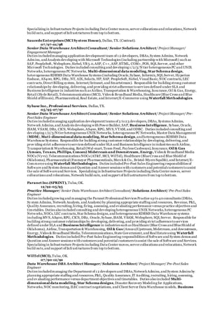 Specializing in Infrastructure Projects including Data Center moves,server collocations and relocations,Network
build outs, and support of Infrastructures from top tobottom.
SaucedoEnterprises (MCISystem House), Dallas, TX.(Contract).
07/97-01/98
Senior Data Warehouse Architect Consultant/ Senior Solutions Architect/ Project Manager/
Engagement Manager
Duties includedmanaging application development team of 1 2 developers, DBAs,System Admins, Network
Admins, andAnalysts developing with Microsoft Technologies (including partnership with Microsoft) such as
SAP, PeopleSoft, Websphere,Siebel, VB 5.0,ASP, C++,ASP,HTML, COM+,POS, SQLServer, and other
Microsoft Technologies. Duties included consulting and developing 1/2/3/Ntier heterogeneous PC and UNIX
Networks,heterogeneous PC Networks, Multi-dimensional data modeling, StarSchema design,
heterogeneous RDBMS Data Warehouse Systems (including Oracle,Sybase, Informix,SQLServer,Hyperion
Essbase, AS400, RPG, DB2,NT, AIX,Solaris, HP, SAP, PeopleSoft,Siebel,VisualBasic,NOC contracts,LEC
contracts,Direct Billing system, Internet/Intranet,and Smartstream). Responsible for building strong customer
relationships by developing,delivering,and providing strict adherence toservices defined under SLA and
Business Intelligence in industries such as Airline, Transportation & Warehousing,Insurance,Oil & Gas, Energy,
Retail (Hyde Retail),Telecommunications (MCI), Video& Broadband Media,Healthcare(Blue Cross and Blue
Shield of Illinois), Pharmaceutical,Real Estate,and Internet/E-Commerce using Waterfall Methodologies.
Sybase Inc., Professional Services, Dallas,TX.
05/95-07/97
Senior Data Warehouse Architect Consultant/ Senior Solutions Architect/ Project Manager/ Pre-
Post Sales Engineer
Duties includedmanaging application development teams of 3 to23 developers,DBAs, Systems Admins,
Network Admins,and Analysts developing with PowerBuilder,SAP, Business Intelligence, Sybase,Oracle,
ISAM, VSAM, DB2, CICS, Websphere,AS400,RPG, MVS,VTAM,and ODBC. Duties included consulting and
dev eloping 1/2/3/N tier heterogeneous UNIX Networks, heterogeneous PC Networks,Master Data Management
(MDM), Muti-dimensional data modeling, StarSchema design,andheterogeneous RDBMS Data
Warehouse Systems. Responsible for building strong customer relationships by developing,delivering,and
prov iding strict adherencetoservices defined under SLA and Business Intelligence in industries such Airline,
Transportation & Warehousing, Retail(Wal-mart,Tyson Food, Payless Cashways),Insurance, Oil & Gas
(Amoco, Texaco, Phillips, Conoco) Midstream and Downstream, Energy, Video& Broadband Media
NOCs (Vyvx),Telecommunications NOCs (AT&T,MCI, WilTel), Healthcare (BlueCross and Blue Shield of
Oklahoma), Pharmaceutical(Foxmeyer Pharmaceuticals,Merck& Co., Bristol-Myers Squibb),and Internet/E-
Commerceusing Waterfall Methodologies. Duties includedPre-Post Sales Engineering responsibilities of
Software and System demos and Question and Answer sessions with customers and potentialcustomers toassist
the sale of Softwareand Services. Specializing in Infrastructure Projects including Data Center moves, server
collocations and relocations, Network build outs, and support of Infrastructures from top tobottom.
Paranet Inc.(SPRINT), Tulsa,OK.
12/92-05/95
Practice Manager/ Senior Data Warehouse Architect Consultant/ Solutions Architect/ Pre-Post Sales
Engineer
Duties includedgrowing and managing the Paranet ProfessionalServices Practice up to40consultants (DBAs,
Sy stem Admins, Network Analysts, and Analysts) by planning appropriate staffing and resources, Revenue, P&L,
Quality Assurance, recruiting,hiring,firing, assessing,and evaluating performance versus practice objectives and
timetables. Duties alsoincluded consulting and developing heterogeneous UNIX Networks,heterogeneous PC
Networks,NOCs,LEC contracts,Star Schema designs,and heterogeneous RDBMS Data Warehouse systems
including MVS,AS400,RPG, CICS, DB2, Oracle,Sybase,ISAM, VSAM, Websphere, SQLServer. Responsible for
building strong customer relationships by developing,delivering,and providing strict adherencetoservices
defined under SLA and Business Intelligence in industries such as Healthcare (Blue Cross and BlueShield of
Oklahoma), Airline,Transportation & Warehousing, Oil & Gas (Amoco)Upstream,Midstream,and downstream,
Energy,Video& Broadband Media,Telecommunications,State Government,and RealEstateusing Waterfall
Methodologies. Duties included Pre-Post Sales Engineering responsibilities of Software and System demos and
Question and Answer sessions with customers and potential customers toassist the sale of Software and Services.
Specializing in Infrastructure Projects including Data Center moves,server collocations and relocations,Network
build outs,and support of Infrastructures from top tobottom.
WilTel (MCI), Tulsa,OK.
07/90-12/92
Data Warehouse DBA Architect Manager/ Solutions Architect/ Project Manager/ Pre-Post Sales
Engineer
Duties includedmanaging the Department of 1 2 developers and DBAs,NetworkAdmins,and System Admins by
planning appropriate staffing and resources,P&L, Quality Assurance,IT Auditing,recruiting,hiring,assessing,
and ev aluating performance versus department objectives and timetables. Duties alsoincluded Multi-
dimensional data modeling, Star Schema designs,Disaster Recovery Modeling for Applications,
Networks,NOC monitoring,ILEC contract negotiations, and Client Server Data Warehouse models, Business
 