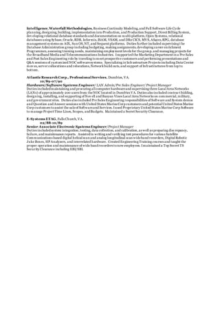 Intelligence,Waterfall Methodologies,Business Continuity Modeling,and Full Software Life Cycle
planning,designing,building,implementation intoProduction, and Production Support,Direct Billing System,
dev eloping relational database standards and documentation on multi-platform,Open Systems, relational
databases using Sybase,Oracle,RDB, Informix,ISAM, VSAM, and DB2 CICS, MVS,AS400,RPG, database
management systems on AIX, Sun OS,NT,and Sequent platforms. Duties further included supervising t he
Database Administration group including budgeting, making assignments,developing career enrichment
Programmes,assessing training needs, maintaining employment levels for thegroup,and managing projects for
the Broadband Media and Telecommunications Industries. Isupported the Marketing Department in a Pre Sales
and Post Sales Engineering role by traveling tomeet prospective customers and performing presentations and
Q&A sessions of customized NOC softwaresystems. Specializing in Infrastructure Projects including Data Center
mov es,server collocations and relocations,Networkbuild outs,and support of Infrastructures from top to
bottom.
AtlanticResearch Corp., Professional Services, Dumfries, VA.
10/89-07/90
Hardware/Software Systems Engineer/ LAN Admin/Pre Sales Engineer/ Project Manager
Duties includedmaintaining and procuring allcomputer hardwareand supervising three LocalArea Networks
(LANs) of approximately 200 users from theNOC located in Dumfries VA. Duties alsoincluded contrac t bidding,
designing, installing,and supporting of Nov ell and Banyan Vines Local Area Networks on commercial,military,
and government sites. Duties alsoincluded Pre Sales Engineering responsibilities of Software and System demos
and Question and Answer sessions with United States MarineCorp customers and potentialUnited States Marine
Corp customers toassist the saleof Softwareand Services. Iused Proprietary United States Marine Corp Software
to manage Project Time Lines, Scopes, andBudgets. Maintained a Secret Security Clearance.
E-Systems ETAG,Falls Church,VA.
02/88-10/89
Senior Associate Electronic SystemsEngineer/Project Manager
Duties includedsystem integration,testing,data collection, and calibration,as well as preparing discrepancy,
failure,and maintenance reports. Assistedin writing and verifying test procedures for various Satellite
Communications based digital helicalscan and analog longitudinal scan wideband recorders, DigitalRobotic
Juke Boxes, HPAnalyzers, and interrelated hardware. Created Engineering Training courses and taught the
proper operation and maintenance of wide bandrecorders tonew employees. Imaintained a Top Secret TS
Security Clearance including EBI/SBI.
 