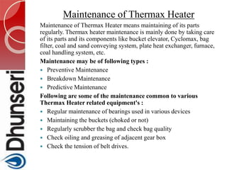 Maintenance of Thermax Heater
Maintenance of Thermax Heater means maintaining of its parts
regularly. Thermax heater maintenance is mainly done by taking care
of its parts and its components like bucket elevator, Cyclomax, bag
filter, coal and sand conveying system, plate heat exchanger, furnace,
coal handling system, etc.
Maintenance may be of following types :
 Preventive Maintenance
 Breakdown Maintenance
 Predictive Maintenance
Following are some of the maintenance common to various
Thermax Heater related equipment's :
 Regular maintenance of bearings used in various devices
 Maintaining the buckets (choked or not)
 Regularly scrubber the bag and check bag quality
 Check oiling and greasing of adjacent gear box
 Check the tension of belt drives.
 