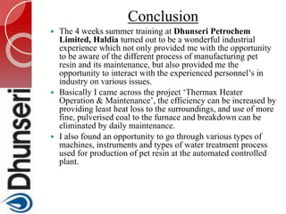 Conclusion
 The 4 weeks summer training at Dhunseri Petrochem
Limited, Haldia turned out to be a wonderful industrial
experience which not only provided me with the opportunity
to be aware of the different process of manufacturing pet
resin and its maintenance, but also provided me the
opportunity to interact with the experienced personnel’s in
industry on various issues.
 Basically I came across the project ‘Thermax Heater
Operation & Maintenance’, the efficiency can be increased by
providing least heat loss to the surroundings, and use of more
fine, pulverised coal to the furnace and breakdown can be
eliminated by daily maintenance.
 I also found an opportunity to go through various types of
machines, instruments and types of water treatment process
used for production of pet resin at the automated controlled
plant.
 