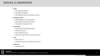 HGCONCEPT
IT Service Management | IT Asset Management | IT Service Operations | IT Process Automation 19
© 2016 HGConcept All Rights Reserved
SERVICE CI OWNERSHIP
 Owner
 Who bought the hardware?
 Who bought the software?
 Who bought the licenses for the software products?
 Management Owner
 Who manages the CI in the environment ?
 Who provides sys admin duties on the CI ?
 Who Accepts the Changes on the CI?
 Service Owner
 What services are provided by the device?
 Who owns that service
 Who Provides that service
 Defines that service / Restricts or allows that service ?
 Users
 Who uses the CI?
 Who physically has the CI under their personal control
 Governance
 Who Audits the CI?
 