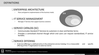 HGCONCEPT
IT Service Management | IT Asset Management | IT Service Operations | IT Process Automation 8
© 2016 HGConcept All Rights Reserved
DEFINITIONS
ENTERPRISE ARCHITECTURE
 Plans and governs implementation of the business needs.
 IT SERVICE MANAGEMENT
 Manages IT Services that support business solutions
 SERVICE CATALOG [SC]
 Communicates Standard IT Services to customers in clear and familiar terms
 Provides a centralized channel though which end users can request standardized, IT service
bundles.
SERVICE OFFERING
 A Service Offering is a defined entry in the enterprise service Catalog. It is a measurable and specific
offering of the IT organization to external clients.
EA
ITSM
SC
 
