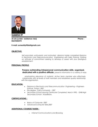 SUMESH.TPSUMESH.TP
Al-ain.(under residance visa) Phone :
0569242474
E-mail: sumeshtp9066@gmail.com
OBJECTIVE:
Self educated, enthusiastic and motivated diploma holder completed Diploma
in Electronics and Telecommunication Engineering with Sales Training ,holding
an attitude of commitment seeking to develop a career with your prestigious
establishment.
PERSONAL PROFILE:
Possess outstanding interpersonal communication skills, organized,
dedicated with a positive attitude, presents information in a variety of ways
emphasizing relevance of material. Active team member who effectively
collaborates with all levels of staff members and establishes quality relationship
with the organization.
EDUCATION:
• Diploma in Electronics and Telecommunication Engineering – Engineers
Institute, Thrissur, 2001
• Pre-degree Calicut University -1997
• Secondary School Leaving Certificate Completed, March-1995, - GNB High
Secondary School , Kodakkara.
CERTIFICATIONS :
• Basics of Computer, 2007
• Advanced Computer Skills,2007
ADDITIONAL COURSES TAKEN :
o Internet Communications and Browsing
 
