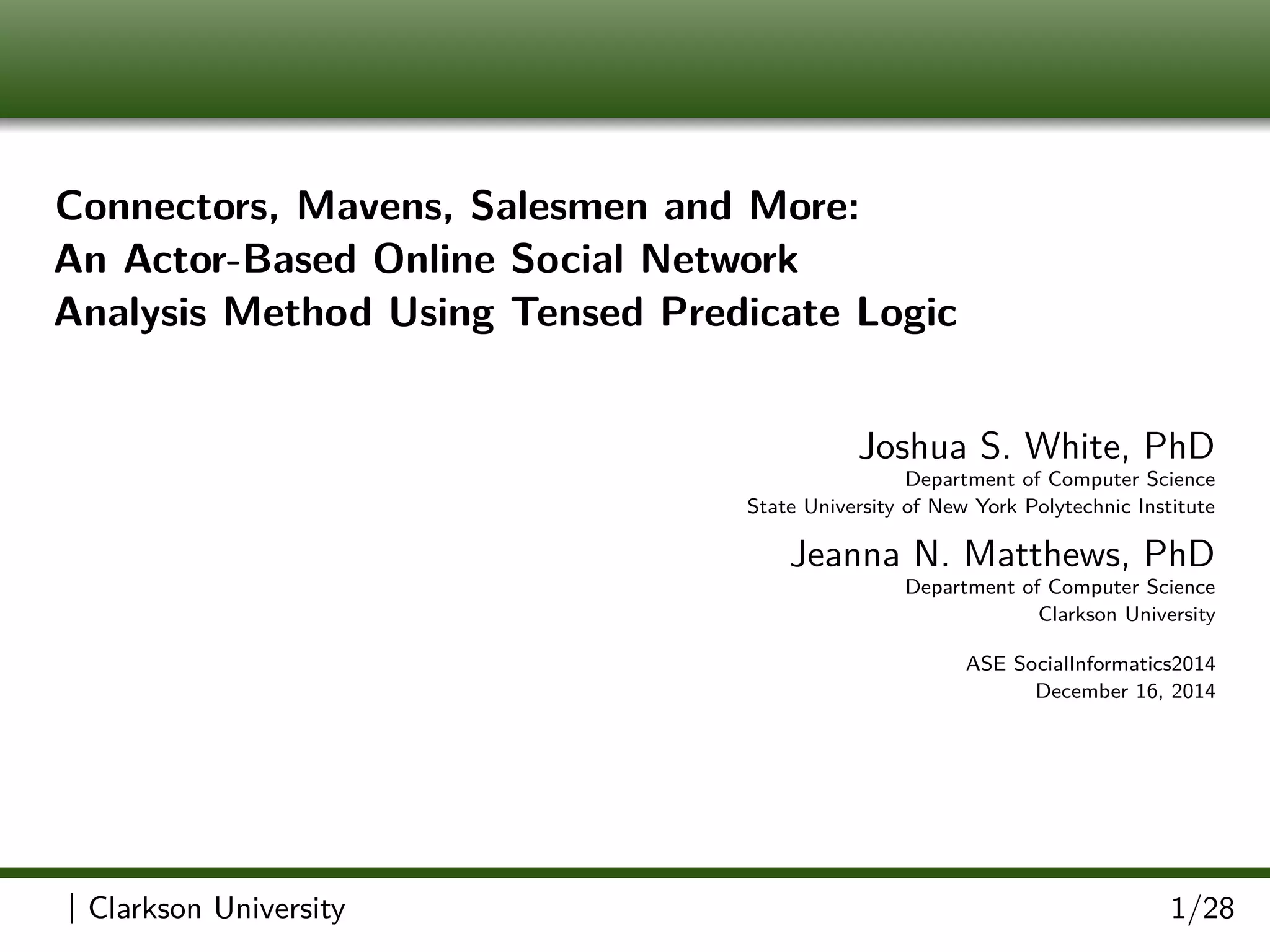 Connectors, Mavens, Salesmen and More:
An Actor-Based Online Social Network
Analysis Method Using Tensed Predicate Logic
Joshua S. White, PhD
Department of Computer Science
State University of New York Polytechnic Institute
Jeanna N. Matthews, PhD
Department of Computer Science
Clarkson University
ASE SocialInformatics2014
December 16, 2014
| Clarkson University 1/28
 