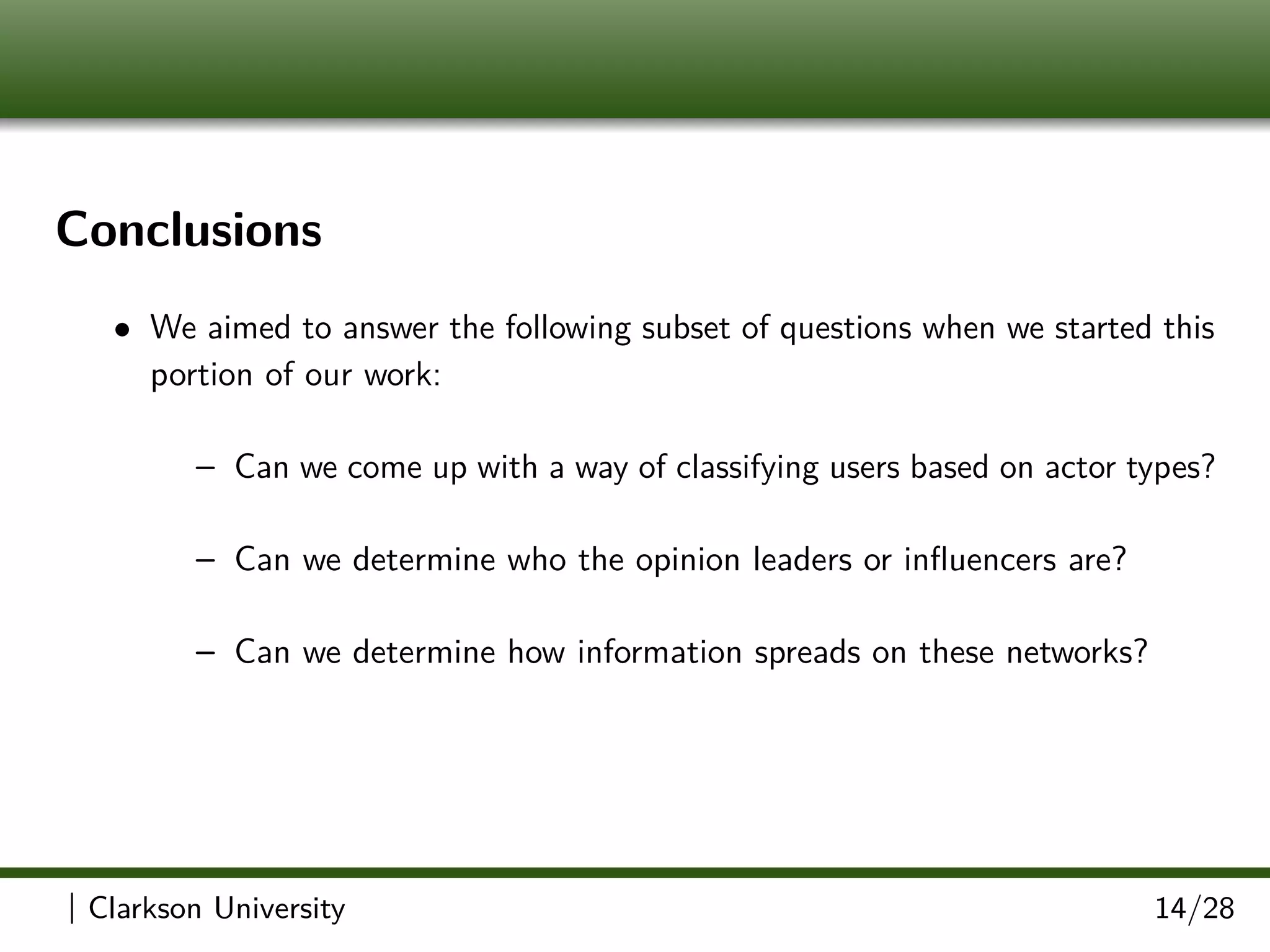 Conclusions
• We aimed to answer the following subset of questions when we started this
portion of our work:
– Can we come up with a way of classifying users based on actor types?
– Can we determine who the opinion leaders or inﬂuencers are?
– Can we determine how information spreads on these networks?
| Clarkson University 14/28
 