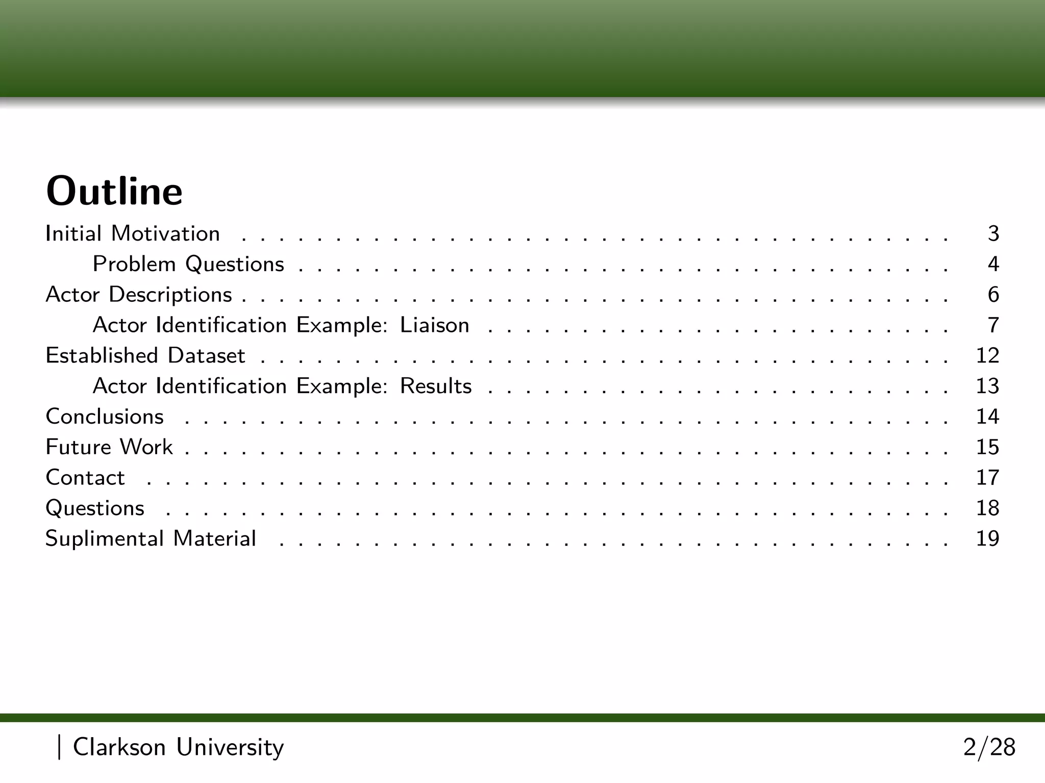 Outline
Initial Motivation . . . . . . . . . . . . . . . . . . . . . . . . . . . . . . . . . . . . . . 3
Problem Questions . . . . . . . . . . . . . . . . . . . . . . . . . . . . . . . . . . . 4
Actor Descriptions . . . . . . . . . . . . . . . . . . . . . . . . . . . . . . . . . . . . . . 6
Actor Identiﬁcation Example: Liaison . . . . . . . . . . . . . . . . . . . . . . . . . 7
Established Dataset . . . . . . . . . . . . . . . . . . . . . . . . . . . . . . . . . . . . . 12
Actor Identiﬁcation Example: Results . . . . . . . . . . . . . . . . . . . . . . . . . 13
Conclusions . . . . . . . . . . . . . . . . . . . . . . . . . . . . . . . . . . . . . . . . . 14
Future Work . . . . . . . . . . . . . . . . . . . . . . . . . . . . . . . . . . . . . . . . . 15
Contact . . . . . . . . . . . . . . . . . . . . . . . . . . . . . . . . . . . . . . . . . . . 17
Questions . . . . . . . . . . . . . . . . . . . . . . . . . . . . . . . . . . . . . . . . . . 18
Suplimental Material . . . . . . . . . . . . . . . . . . . . . . . . . . . . . . . . . . . . 19
| Clarkson University 2/28
 