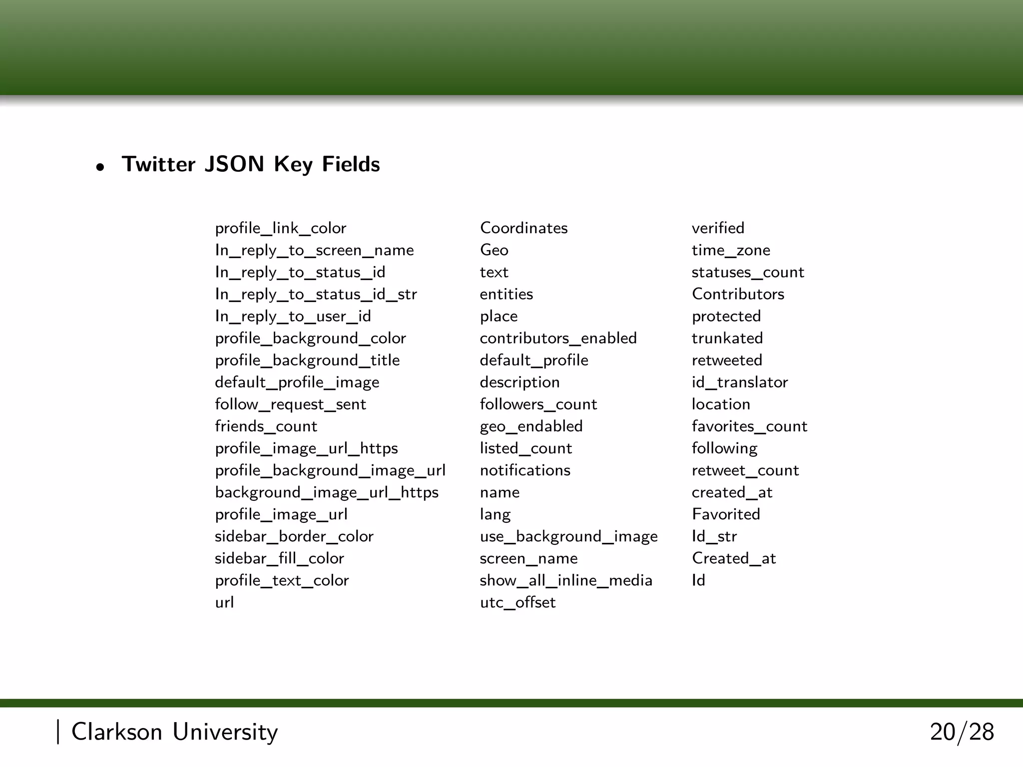 • Twitter JSON Key Fields
proﬁle_link_color Coordinates veriﬁed
In_reply_to_screen_name Geo time_zone
In_reply_to_status_id text statuses_count
In_reply_to_status_id_str entities Contributors
In_reply_to_user_id place protected
proﬁle_background_color contributors_enabled trunkated
proﬁle_background_title default_proﬁle retweeted
default_proﬁle_image description id_translator
follow_request_sent followers_count location
friends_count geo_endabled favorites_count
proﬁle_image_url_https listed_count following
proﬁle_background_image_url notiﬁcations retweet_count
background_image_url_https name created_at
proﬁle_image_url lang Favorited
sidebar_border_color use_background_image Id_str
sidebar_ﬁll_color screen_name Created_at
proﬁle_text_color show_all_inline_media Id
url utc_oﬀset
| Clarkson University 20/28
 