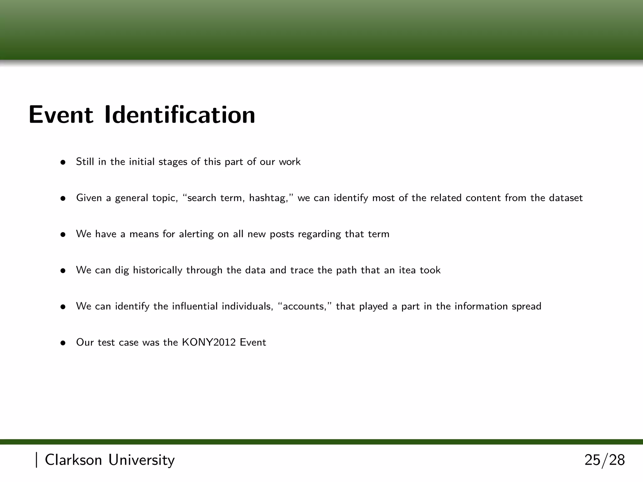 Event Identiﬁcation
• Still in the initial stages of this part of our work
• Given a general topic, “search term, hashtag,” we can identify most of the related content from the dataset
• We have a means for alerting on all new posts regarding that term
• We can dig historically through the data and trace the path that an itea took
• We can identify the inﬂuential individuals, “accounts,” that played a part in the information spread
• Our test case was the KONY2012 Event
| Clarkson University 25/28
 